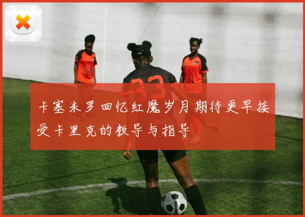 卡塞米罗回忆红魔岁月期待更早接受卡里克的教导与指导