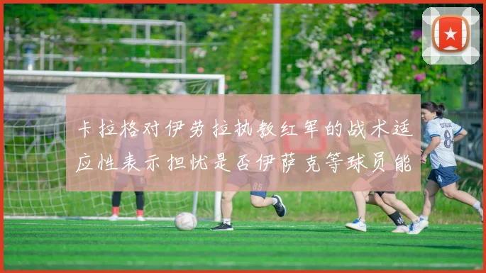 卡拉格对伊劳拉执教红军的战术适应性表示担忧是否伊萨克等球员能融入