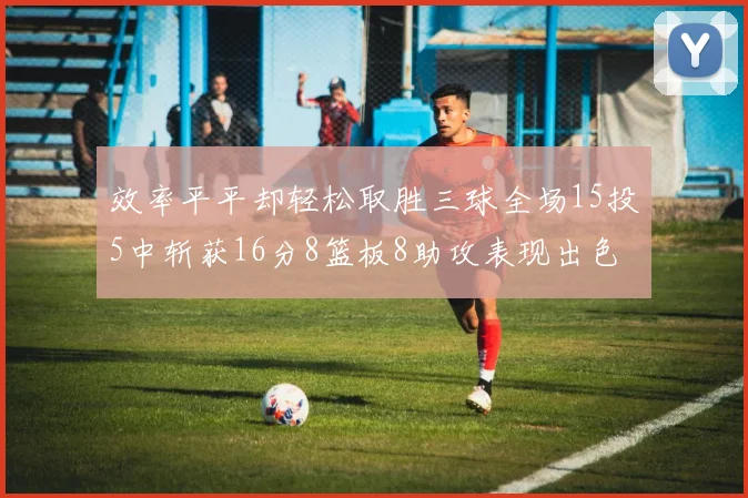 效率平平却轻松取胜三球全场15投5中斩获16分8篮板8助攻表现出色