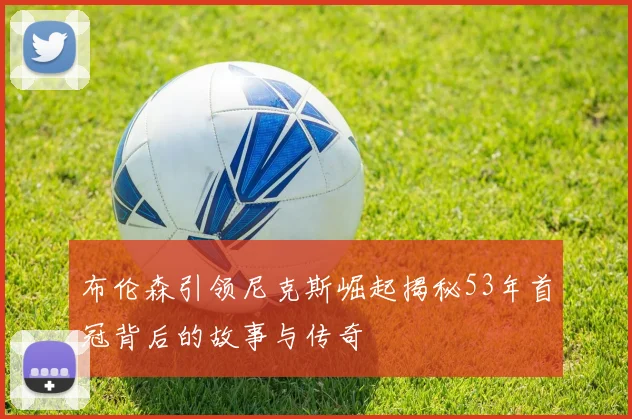 布伦森引领尼克斯崛起揭秘53年首冠背后的故事与传奇