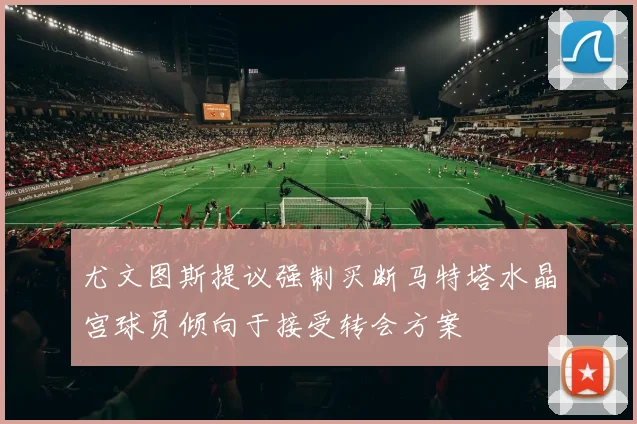 尤文图斯提议强制买断马特塔水晶宫球员倾向于接受转会方案
