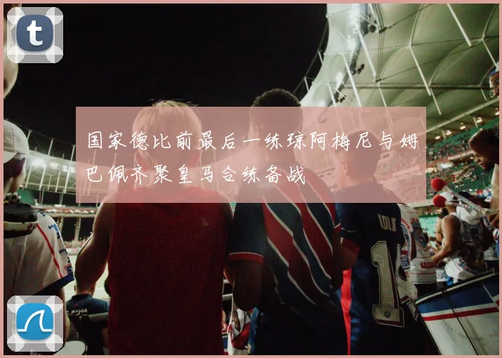 国家德比前最后一练琼阿梅尼与姆巴佩齐聚皇马合练备战