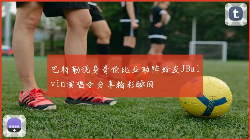 巴特勒现身哥伦比亚助阵好友JBalvin演唱会分享精彩瞬间