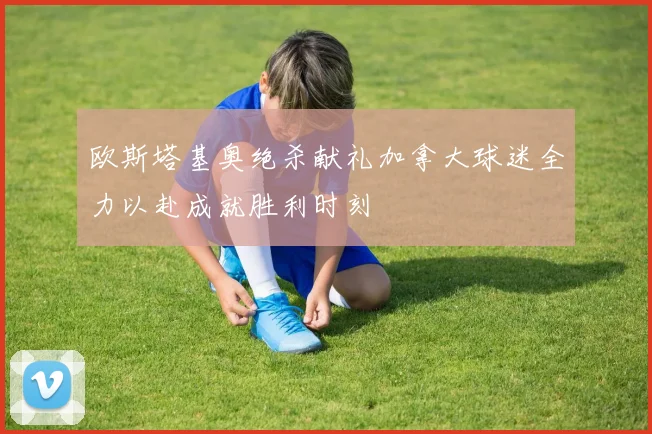 欧斯塔基奥绝杀献礼加拿大球迷全力以赴成就胜利时刻