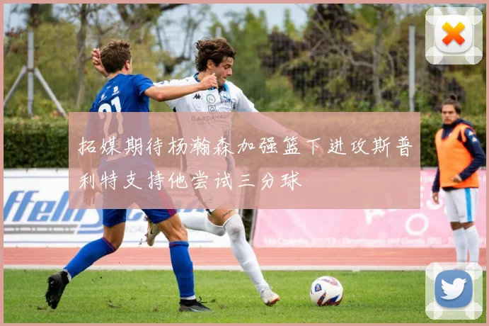 拓媒期待杨瀚森加强篮下进攻斯普利特支持他尝试三分球