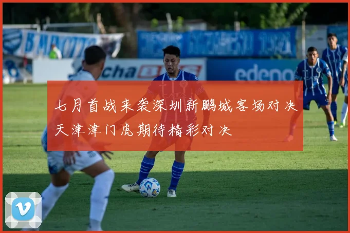 七月首战来袭深圳新鹏城客场对决天津津门虎期待精彩对决