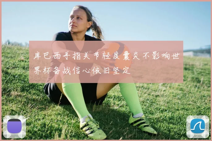 库巴西手指关节轻度囊炎不影响世界杯备战信心依旧坚定