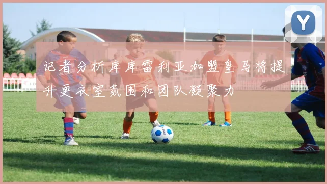 记者分析库库雷利亚加盟皇马将提升更衣室氛围和团队凝聚力